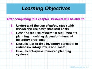 © 2009 Prentice-Hall, Inc. 6 – 3
Learning Objectives
5. Understand the use of safety stock with
known and unknown stockout costs
6. Describe the use of material requirements
planning in solving dependent-demand
inventory problems
7. Discuss just-in-time inventory concepts to
reduce inventory levels and costs
8. Discuss enterprise resource planning
systems
After completing this chapter, students will be able to:
 
