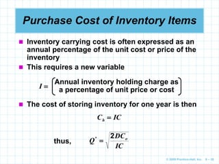 © 2009 Prentice-Hall, Inc. 6 – 30
Purchase Cost of Inventory Items
 Inventory carrying cost is often expressed as an
annual percentage of the unit cost or price of the
inventory
 This requires a new variable
Annual inventory holding charge as
a percentage of unit price or cost
I 
 The cost of storing inventory for one year is then
IC
Ch 
thus,
IC
DC
Q o
2

*
 