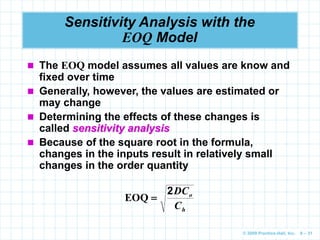 © 2009 Prentice-Hall, Inc. 6 – 31
Sensitivity Analysis with the
EOQ Model
 The EOQ model assumes all values are know and
fixed over time
 Generally, however, the values are estimated or
may change
 Determining the effects of these changes is
called sensitivity analysis
 Because of the square root in the formula,
changes in the inputs result in relatively small
changes in the order quantity
h
o
C
DC
2

EOQ
 