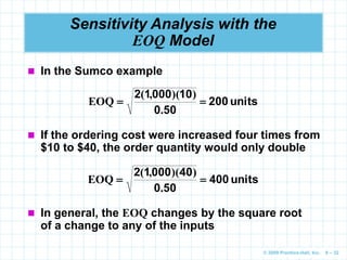 © 2009 Prentice-Hall, Inc. 6 – 32
Sensitivity Analysis with the
EOQ Model
 In the Sumco example
units
200
50
0
10
000
1
2


.
)
)(
,
(
EOQ
 If the ordering cost were increased four times from
$10 to $40, the order quantity would only double
units
400
50
0
40
000
1
2


.
)
)(
,
(
EOQ
 In general, the EOQ changes by the square root
of a change to any of the inputs
 