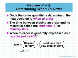 © 2009 Prentice-Hall, Inc. 6 – 33
Reorder Point:
Determining When To Order
 Once the order quantity is determined, the
next decision is when to order
 The time between placing an order and its
receipt is called the lead time (L) or
delivery time
 When to order is generally expressed as a
reorder point (ROP)
Demand
per day
Lead time for a
new order in days
ROP  
 d  L
 
