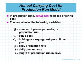 © 2009 Prentice-Hall, Inc. 6 – 36
Annual Carrying Cost for
Production Run Model
 In production runs, setup cost replaces ordering
cost
 The model uses the following variables
Q  number of pieces per order, or
production run
Cs  setup cost
Ch  holding or carrying cost per unit per
year
p  daily production rate
d  daily demand rate
t  length of production run in days
 