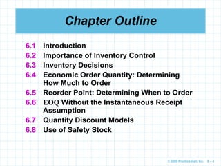 © 2009 Prentice-Hall, Inc. 6 – 4
Chapter Outline
6.1 Introduction
6.2 Importance of Inventory Control
6.3 Inventory Decisions
6.4 Economic Order Quantity: Determining
How Much to Order
6.5 Reorder Point: Determining When to Order
6.6 EOQ Without the Instantaneous Receipt
Assumption
6.7 Quantity Discount Models
6.8 Use of Safety Stock
 