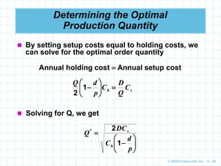 © 2009 Prentice-Hall, Inc. 6 – 40
Determining the Optimal
Production Quantity
 By setting setup costs equal to holding costs, we
can solve for the optimal order quantity
Annual holding cost  Annual setup cost
s
h C
Q
D
C
p
d
Q








1
2
 Solving for Q, we get








p
d
C
DC
Q
h
s
1
2
*
 