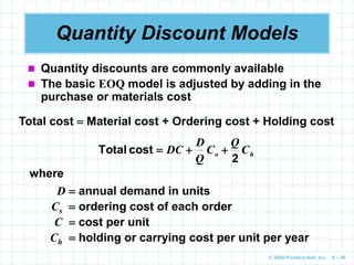 © 2009 Prentice-Hall, Inc. 6 – 46
Quantity Discount Models
 Quantity discounts are commonly available
 The basic EOQ model is adjusted by adding in the
purchase or materials cost
Total cost  Material cost + Ordering cost + Holding cost
h
o C
Q
C
Q
D
DC
2
cost
Total 


where
D  annual demand in units
Cs  ordering cost of each order
C  cost per unit
Ch  holding or carrying cost per unit per year
 