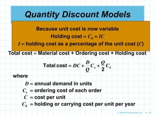 © 2009 Prentice-Hall, Inc. 6 – 47
Quantity Discount Models
 Quantity discounts are commonly available
 The basic EOQ model is adjusted by adding in the
purchase or materials cost
Total cost  Material cost + Ordering cost + Holding cost
h
o C
Q
C
Q
D
DC
2
cost
Total 


where
D  annual demand in units
Cs  ordering cost of each order
C  cost per unit
Ch  holding or carrying cost per unit per year
Holding cost  Ch  IC
I  holding cost as a percentage of the unit cost (C)
Because unit cost is now variable
 