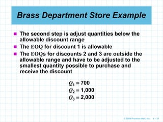 © 2009 Prentice-Hall, Inc. 6 – 51
Brass Department Store Example
 The second step is adjust quantities below the
allowable discount range
 The EOQ for discount 1 is allowable
 The EOQs for discounts 2 and 3 are outside the
allowable range and have to be adjusted to the
smallest quantity possible to purchase and
receive the discount
Q1  700
Q2  1,000
Q3  2,000
 