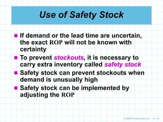 © 2009 Prentice-Hall, Inc. 6 – 55
Use of Safety Stock
 If demand or the lead time are uncertain,
the exact ROP will not be known with
certainty
 To prevent stockouts, it is necessary to
carry extra inventory called safety stock
 Safety stock can prevent stockouts when
demand is unusually high
 Safety stock can be implemented by
adjusting the ROP
 