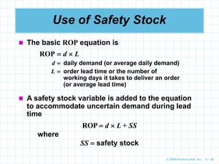 © 2009 Prentice-Hall, Inc. 6 – 56
Use of Safety Stock
 The basic ROP equation is
ROP  d  L
d  daily demand (or average daily demand)
L  order lead time or the number of
working days it takes to deliver an order
(or average lead time)
 A safety stock variable is added to the equation
to accommodate uncertain demand during lead
time
ROP  d  L + SS
where
SS  safety stock
 