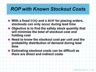 © 2009 Prentice-Hall, Inc. 6 – 59
ROP with Known Stockout Costs
 With a fixed EOQ and a ROP for placing orders,
stockouts can only occur during lead time
 Objective is to find the safety stock quantity that
will minimize the total of stockout cost and
holding cost
 Need to know the stockout cost per unit and the
probability distribution of demand during lead
time
 Estimating stockout costs can be difficult as
there are direct and indirect costs
 