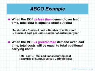 © 2009 Prentice-Hall, Inc. 6 – 62
ABCO Example
 When the ROP is less than demand over lead
time, total cost is equal to stockout cost
 When the ROP is greater than demand over lead
time, total costs will be equal to total additional
carrying costs
Total cost  Stockout cost  Number of units short
 Stockout cost per unit  Number of orders per year
Total cost  Total additional carrying cost
 Number of surplus units  Carrying cost
 
