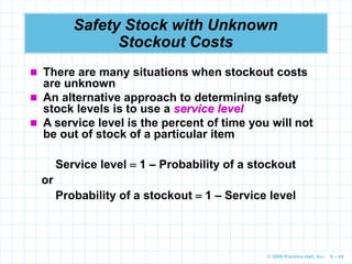 © 2009 Prentice-Hall, Inc. 6 – 64
Safety Stock with Unknown
Stockout Costs
 There are many situations when stockout costs
are unknown
 An alternative approach to determining safety
stock levels is to use a service level
 A service level is the percent of time you will not
be out of stock of a particular item
Service level  1 – Probability of a stockout
or
Probability of a stockout  1 – Service level
 