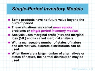 © 2009 Prentice-Hall, Inc. 6 – 70
Single-Period Inventory Models
 Some products have no future value beyond the
current period
 These situations are called news vendor
problems or single-period inventory models
 Analysis uses marginal profit (MP) and marginal
loss (ML) and is called marginal analysis
 With a manageable number of states of nature
and alternatives, discrete distributions can be
used
 When there are a large number of alternatives or
states of nature, the normal distribution may be
used
 