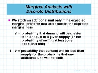 © 2009 Prentice-Hall, Inc. 6 – 71
Marginal Analysis with
Discrete Distributions
 We stock an additional unit only if the expected
marginal profit for that unit exceeds the expected
marginal loss
P  probability that demand will be greater
than or equal to a given supply (or the
probability of selling at least one
additional unit)
1 – P  probability that demand will be less than
supply (or the probability that one
additional unit will not sell)
 