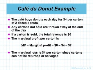 © 2009 Prentice-Hall, Inc. 6 – 74
Café du Donut Example
 The café buys donuts each day for $4 per carton
of 2 dozen donuts
 Any cartons not sold are thrown away at the end
of the day
 If a carton is sold, the total revenue is $6
 The marginal profit per carton is
MP  Marginal profit  $6 – $4  $2
 The marginal loss is $4 per carton since cartons
can not be returned or salvaged
 