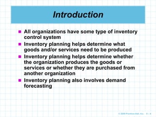 © 2009 Prentice-Hall, Inc. 6 – 8
Introduction
 All organizations have some type of inventory
control system
 Inventory planning helps determine what
goods and/or services need to be produced
 Inventory planning helps determine whether
the organization produces the goods or
services or whether they are purchased from
another organization
 Inventory planning also involves demand
forecasting
 