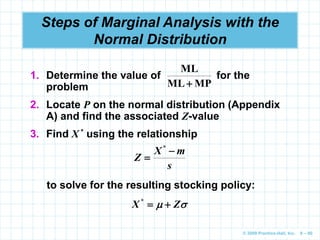 © 2009 Prentice-Hall, Inc. 6 – 80
Steps of Marginal Analysis with the
Normal Distribution
1. Determine the value of for the
problem
2. Locate P on the normal distribution (Appendix
A) and find the associated Z-value
MP
ML
ML

to solve for the resulting stocking policy:

 Z
X 

*
s
m
X
Z


*
3. Find X * using the relationship
 