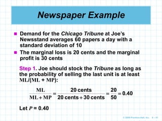 © 2009 Prentice-Hall, Inc. 6 – 81
Newspaper Example
 Demand for the Chicago Tribune at Joe’s
Newsstand averages 60 papers a day with a
standard deviation of 10
 The marginal loss is 20 cents and the marginal
profit is 30 cents
Step 1. Joe should stock the Tribune as long as
the probability of selling the last unit is at least
ML/(ML + MP):
40
0
50
20
cents
30
cents
20
cents
20
.
MP
ML
ML





Let P = 0.40
 