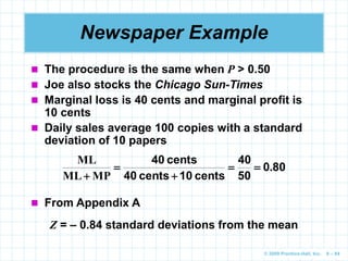 © 2009 Prentice-Hall, Inc. 6 – 84
Newspaper Example
 The procedure is the same when P > 0.50
 Joe also stocks the Chicago Sun-Times
 Marginal loss is 40 cents and marginal profit is
10 cents
 Daily sales average 100 copies with a standard
deviation of 10 papers
80
0
50
40
cents
10
cents
40
cents
40
.
MP
ML
ML





Z = – 0.84 standard deviations from the mean
 From Appendix A
 