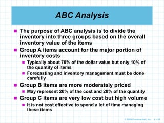 © 2009 Prentice-Hall, Inc. 6 – 86
ABC Analysis
 The purpose of ABC analysis is to divide the
inventory into three groups based on the overall
inventory value of the items
 Group A items account for the major portion of
inventory costs
 Typically about 70% of the dollar value but only 10% of
the quantity of items
 Forecasting and inventory management must be done
carefully
 Group B items are more moderately priced
 May represent 20% of the cost and 20% of the quantity
 Group C items are very low cost but high volume
 It is not cost effective to spend a lot of time managing
these items
 