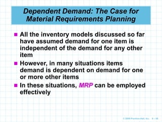 © 2009 Prentice-Hall, Inc. 6 – 88
Dependent Demand: The Case for
Material Requirements Planning
 All the inventory models discussed so far
have assumed demand for one item is
independent of the demand for any other
item
 However, in many situations items
demand is dependent on demand for one
or more other items
 In these situations, MRP can be employed
effectively
 
