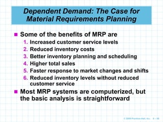© 2009 Prentice-Hall, Inc. 6 – 89
Dependent Demand: The Case for
Material Requirements Planning
 Some of the benefits of MRP are
1. Increased customer service levels
2. Reduced inventory costs
3. Better inventory planning and scheduling
4. Higher total sales
5. Faster response to market changes and shifts
6. Reduced inventory levels without reduced
customer service
 Most MRP systems are computerized, but
the basic analysis is straightforward
 