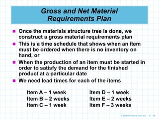 © 2009 Prentice-Hall, Inc. 6 – 94
Gross and Net Material
Requirements Plan
 Once the materials structure tree is done, we
construct a gross material requirements plan
 This is a time schedule that shows when an item
must be ordered when there is no inventory on
hand, or
 When the production of an item must be started in
order to satisfy the demand for the finished
product at a particular date
 We need lead times for each of the items
Item A – 1 week Item D – 1 week
Item B – 2 weeks Item E – 2 weeks
Item C – 1 week Item F – 3 weeks
 