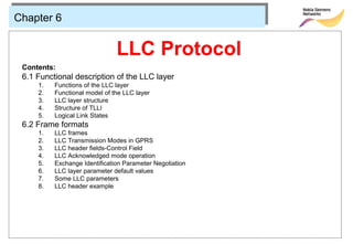 Chapter 6


                               LLC Protocol
 Contents:
 6.1 Functional description of the LLC layer
     1.   Functions of the LLC layer
     2.   Functional model of the LLC layer
     3.   LLC layer structure
     4.   Structure of TLLI
     5.   Logical Link States
 6.2 Frame formats
     1.   LLC frames
     2.   LLC Transmission Modes in GPRS
     3.   LLC header fields-Control Field
     4.   LLC Acknowledged mode operation
     5.   Exchange Identification Parameter Negotiation
     6.   LLC layer parameter default values
     7.   Some LLC parameters
     8.   LLC header example
 