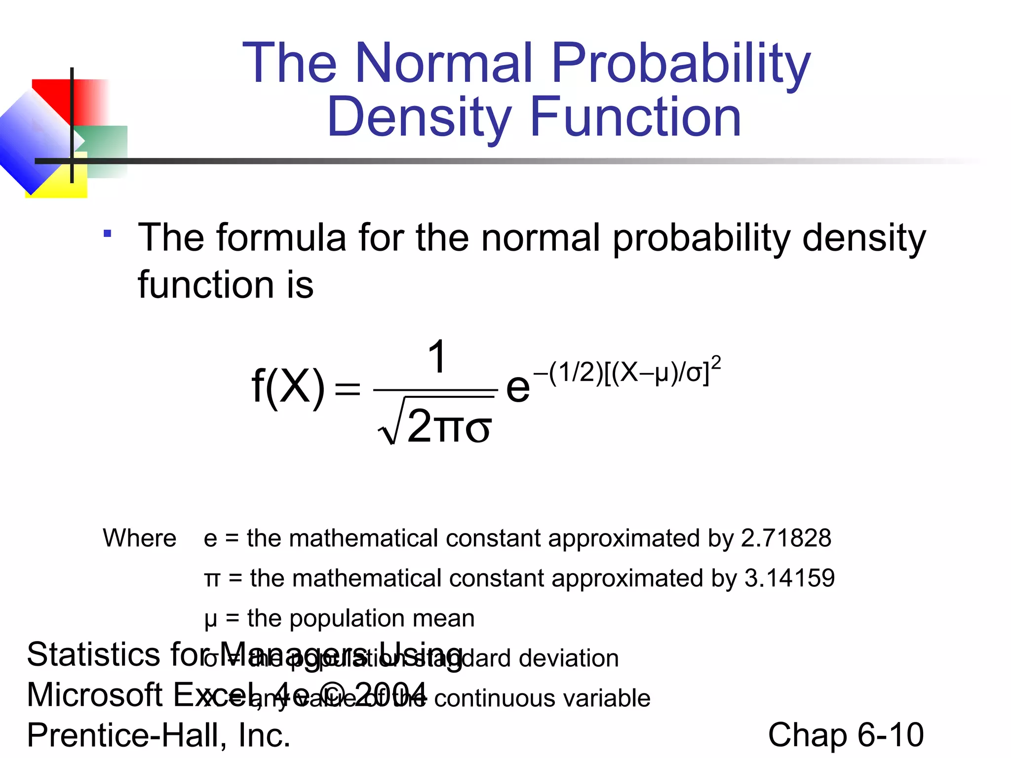Statistics for Managers Using
Microsoft Excel, 4e © 2004
Prentice-Hall, Inc. Chap 6-10
The Normal Probability
Density Function
 The formula for the normal probability density
function is
Where e = the mathematical constant approximated by 2.71828
π = the mathematical constant approximated by 3.14159
μ = the population mean
σ = the population standard deviation
X = any value of the continuous variable
2
μ)/σ](1/2)[(X
e
2π
1
f(X) −−
σ
=
 