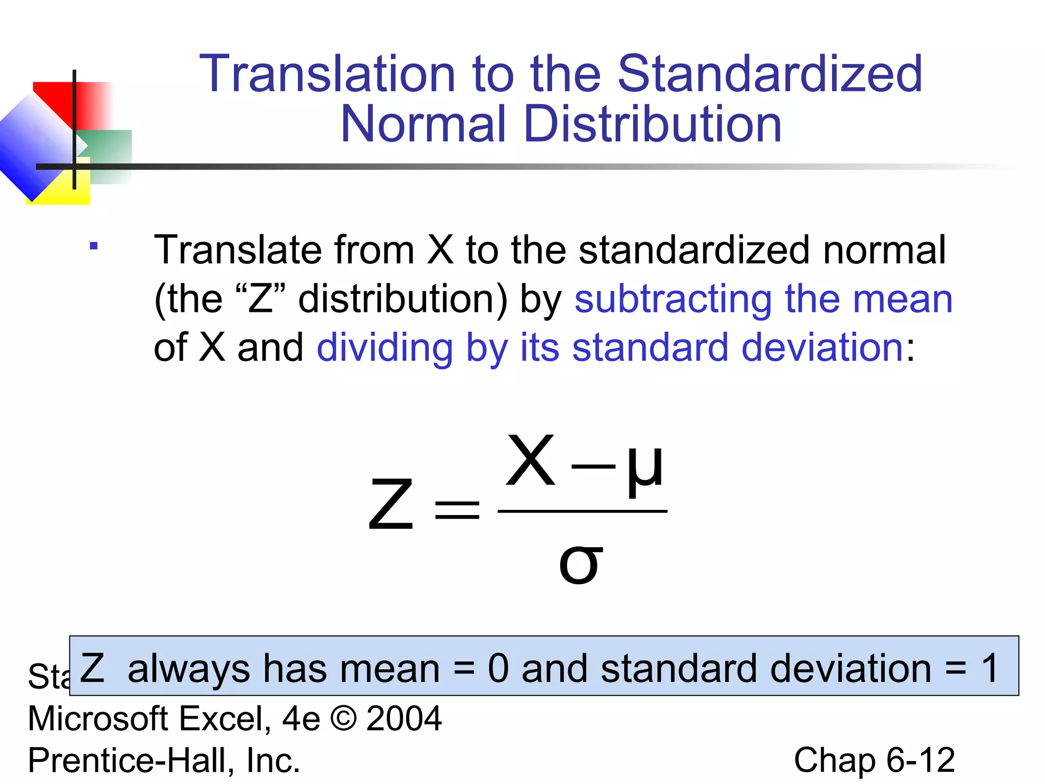 Statistics for Managers Using
Microsoft Excel, 4e © 2004
Prentice-Hall, Inc. Chap 6-12
Translation to the Standardized
Normal Distribution
 Translate from X to the standardized normal
(the “Z” distribution) by subtracting the mean
of X and dividing by its standard deviation:
σ
μX
Z
−
=
Z always has mean = 0 and standard deviation = 1
 
