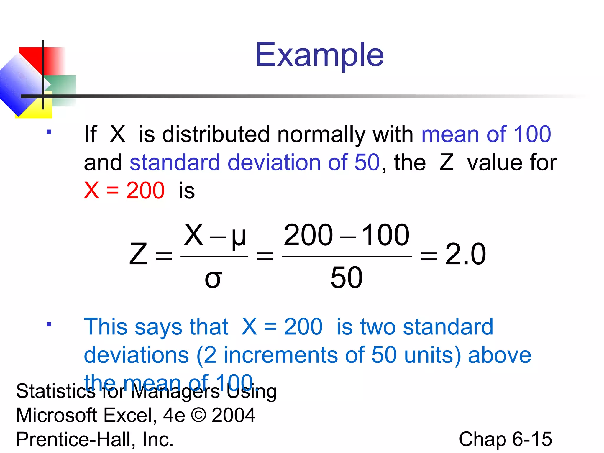 Statistics for Managers Using
Microsoft Excel, 4e © 2004
Prentice-Hall, Inc. Chap 6-15
Example
 If X is distributed normally with mean of 100
and standard deviation of 50, the Z value for
X = 200 is
 This says that X = 200 is two standard
deviations (2 increments of 50 units) above
the mean of 100.
2.0
50
100200
σ
μX
Z =
−
=
−
=
 