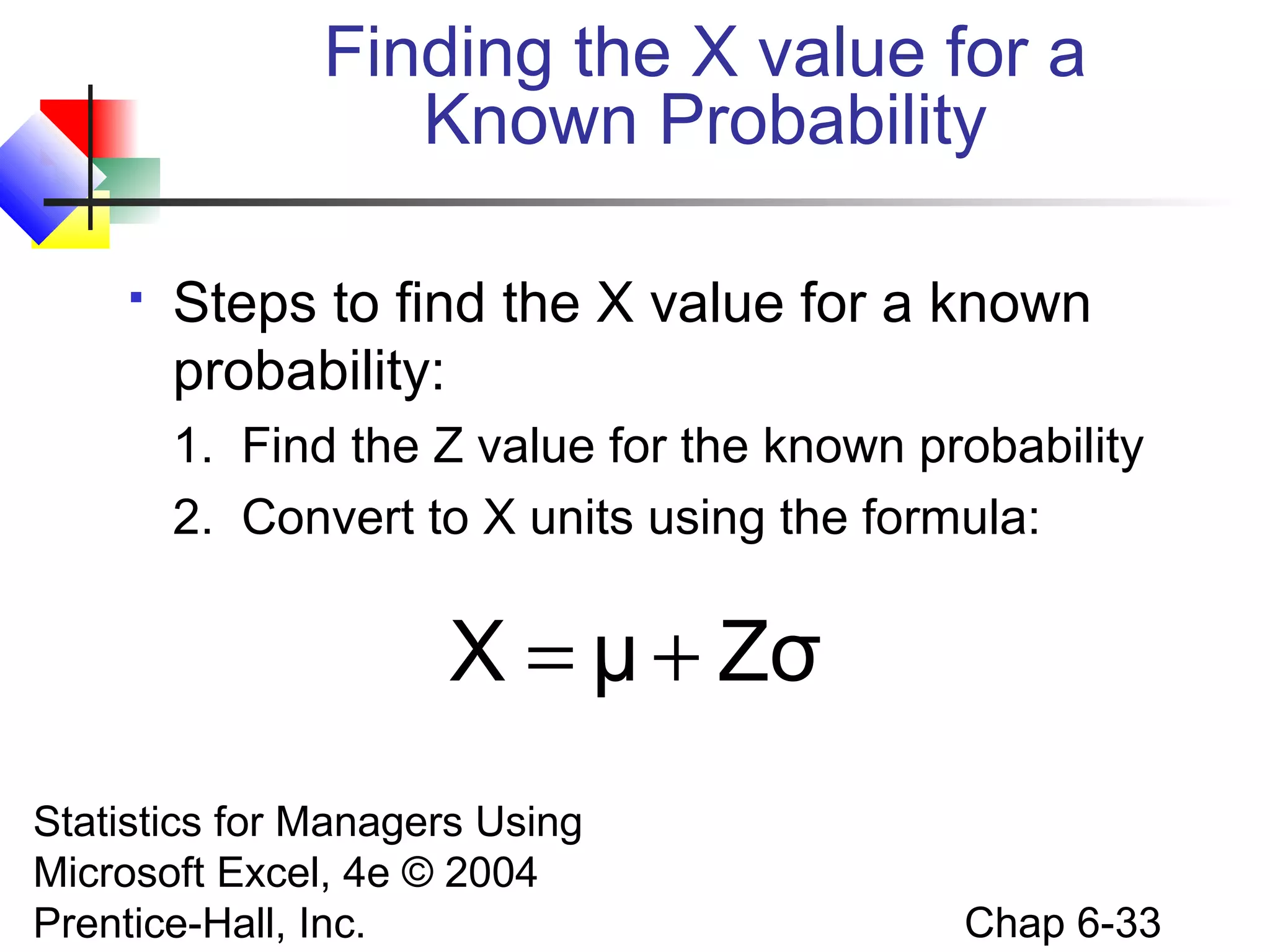 Statistics for Managers Using
Microsoft Excel, 4e © 2004
Prentice-Hall, Inc. Chap 6-33
 Steps to find the X value for a known
probability:
1. Find the Z value for the known probability
2. Convert to X units using the formula:
Finding the X value for a
Known Probability
ZσμX +=
 