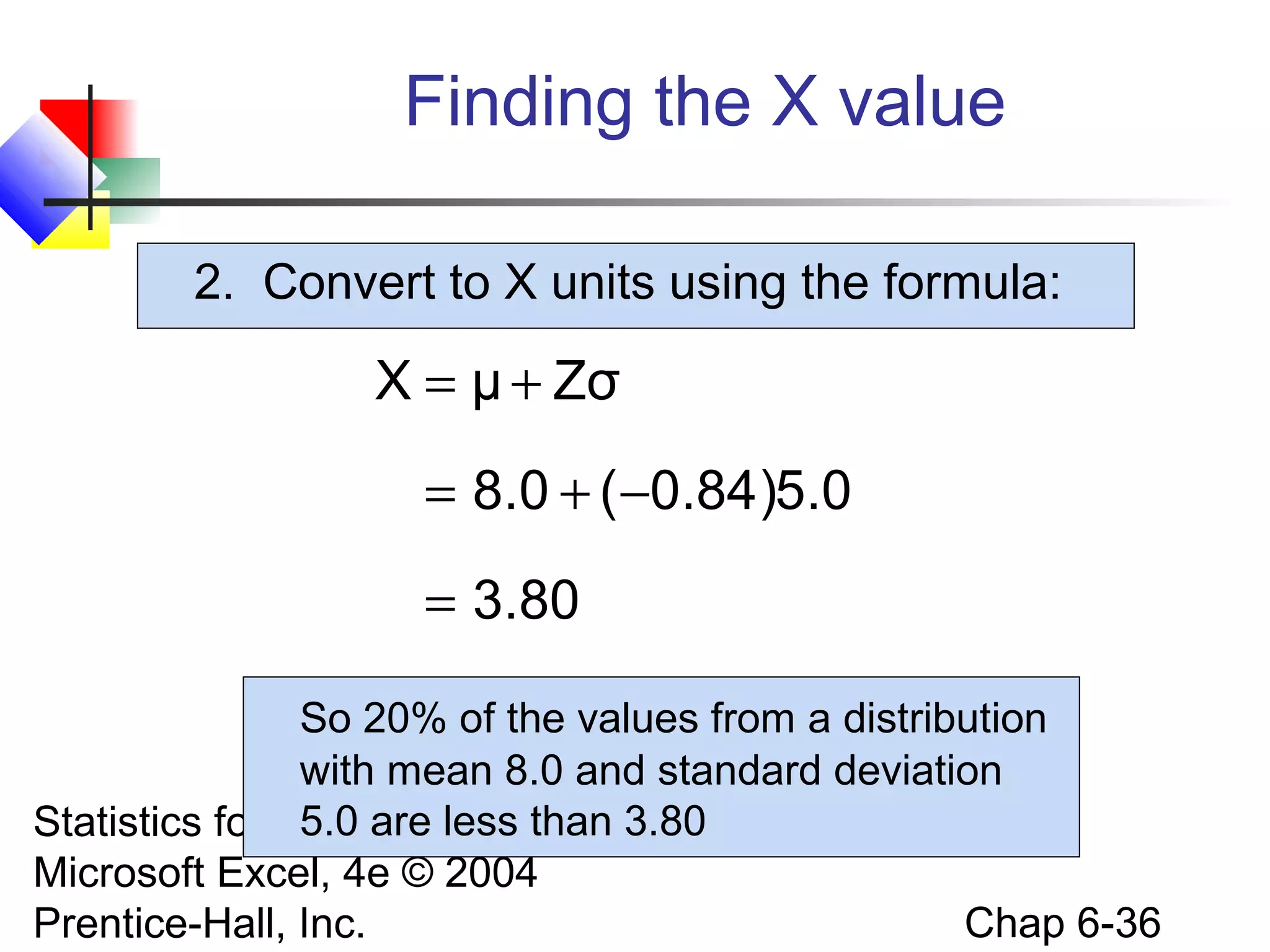 Statistics for Managers Using
Microsoft Excel, 4e © 2004
Prentice-Hall, Inc. Chap 6-36
2. Convert to X units using the formula:
Finding the X value
80.3
0.5)84.0(0.8
ZσμX
=
−+=
+=
So 20% of the values from a distribution
with mean 8.0 and standard deviation
5.0 are less than 3.80
 