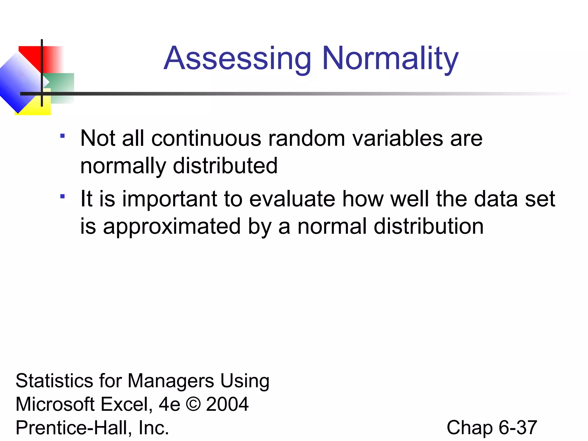 Statistics for Managers Using
Microsoft Excel, 4e © 2004
Prentice-Hall, Inc. Chap 6-37
Assessing Normality
 Not all continuous random variables are
normally distributed
 It is important to evaluate how well the data set
is approximated by a normal distribution
 