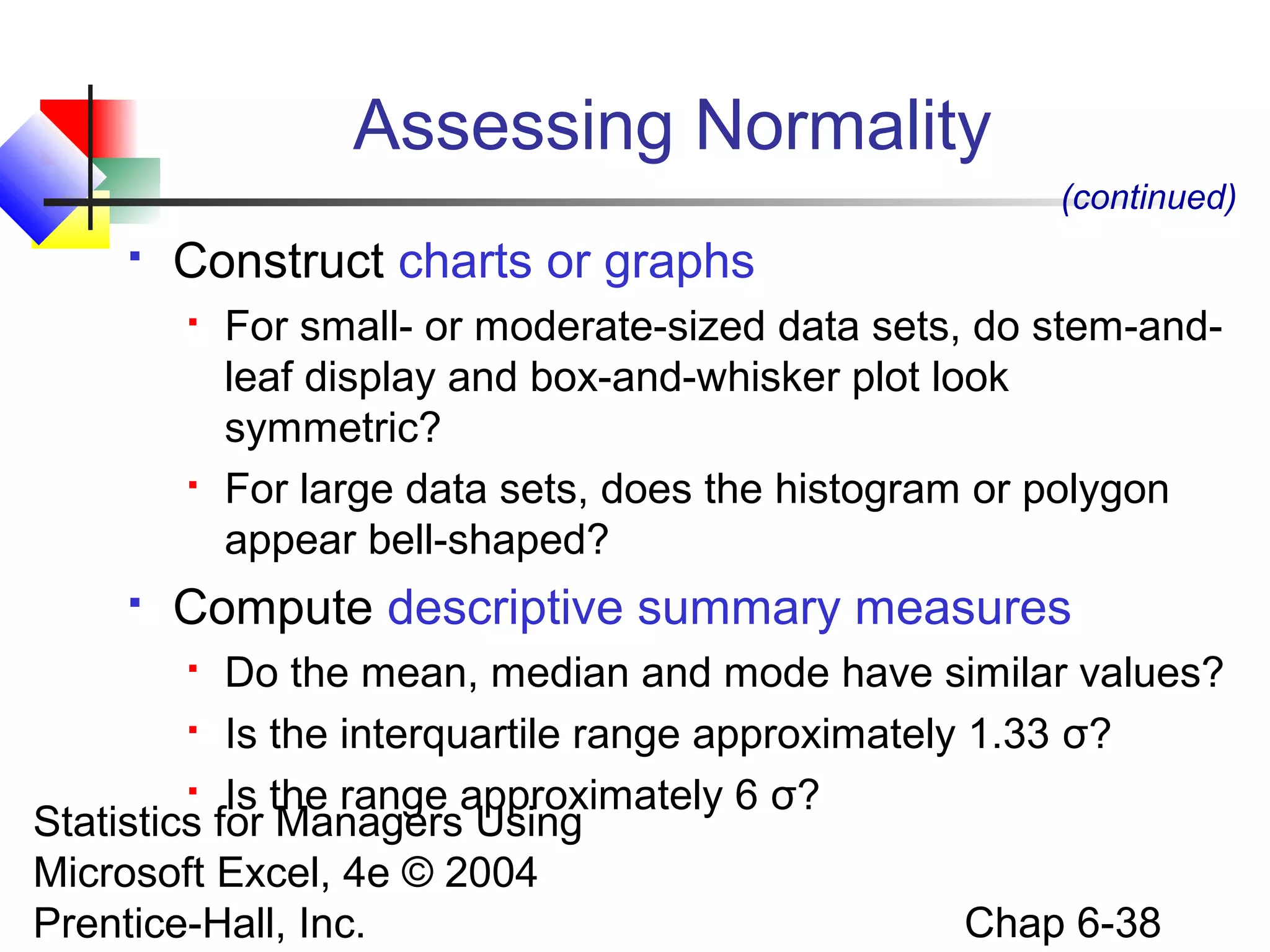 Statistics for Managers Using
Microsoft Excel, 4e © 2004
Prentice-Hall, Inc. Chap 6-38
Assessing Normality
 Construct charts or graphs
 For small- or moderate-sized data sets, do stem-and-
leaf display and box-and-whisker plot look
symmetric?
 For large data sets, does the histogram or polygon
appear bell-shaped?
 Compute descriptive summary measures
 Do the mean, median and mode have similar values?
 Is the interquartile range approximately 1.33 σ?
 Is the range approximately 6 σ?
(continued)
 