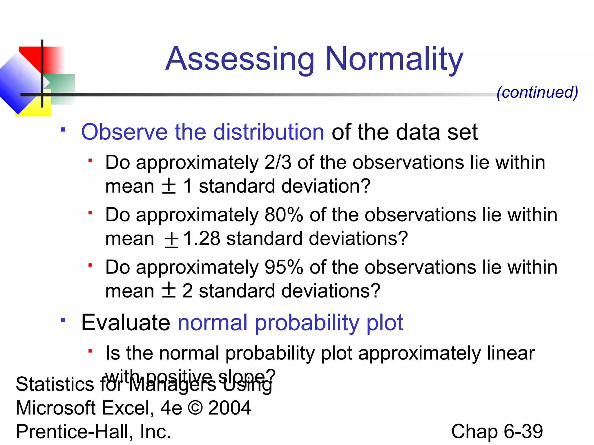 Statistics for Managers Using
Microsoft Excel, 4e © 2004
Prentice-Hall, Inc. Chap 6-39
Assessing Normality
 Observe the distribution of the data set
 Do approximately 2/3 of the observations lie within
mean 1 standard deviation?
 Do approximately 80% of the observations lie within
mean 1.28 standard deviations?
 Do approximately 95% of the observations lie within
mean 2 standard deviations?
 Evaluate normal probability plot
 Is the normal probability plot approximately linear
with positive slope?
(continued)
±
±
±
 