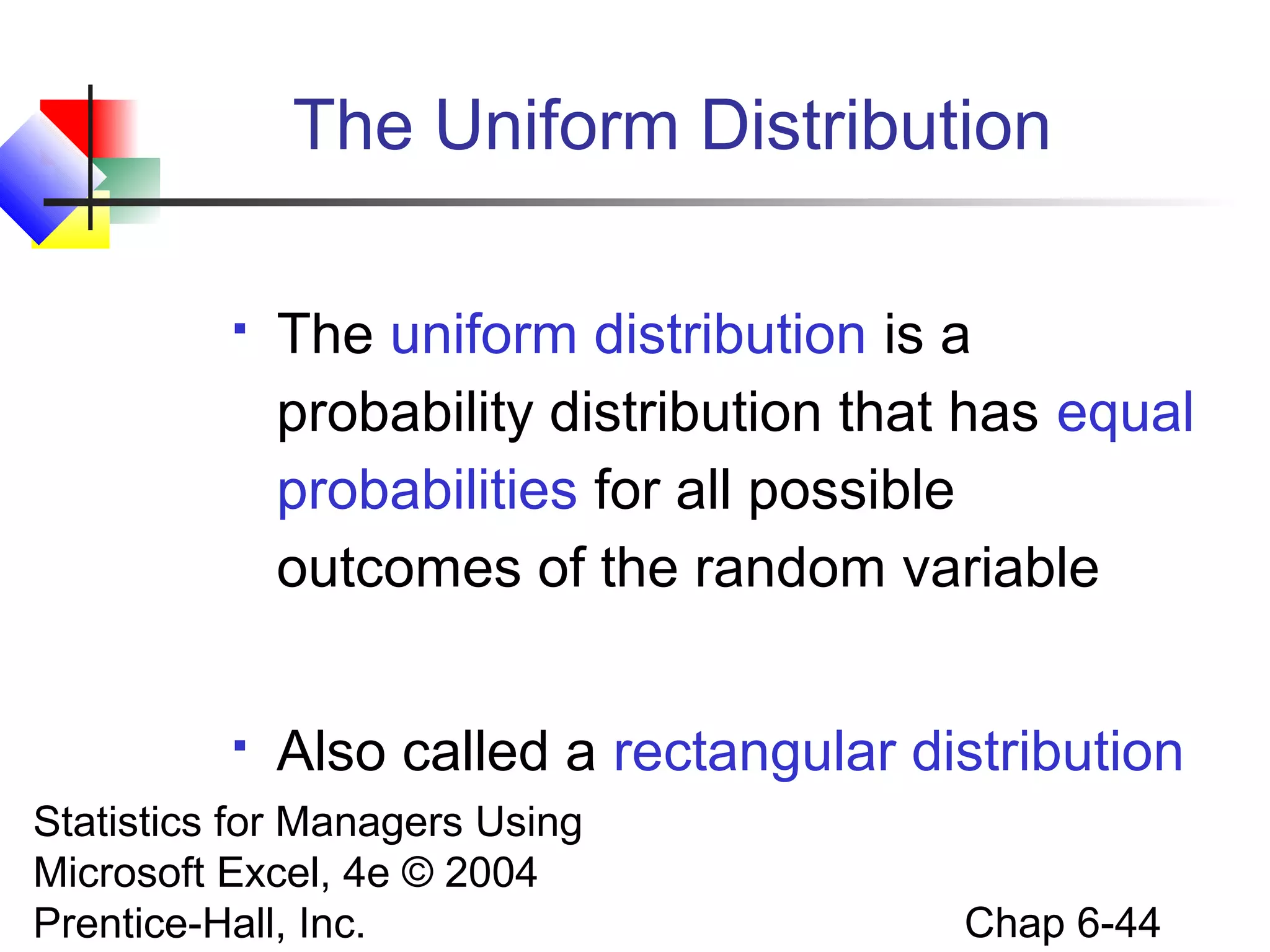 Statistics for Managers Using
Microsoft Excel, 4e © 2004
Prentice-Hall, Inc. Chap 6-44
The Uniform Distribution
 The uniform distribution is a
probability distribution that has equal
probabilities for all possible
outcomes of the random variable
 Also called a rectangular distribution
 