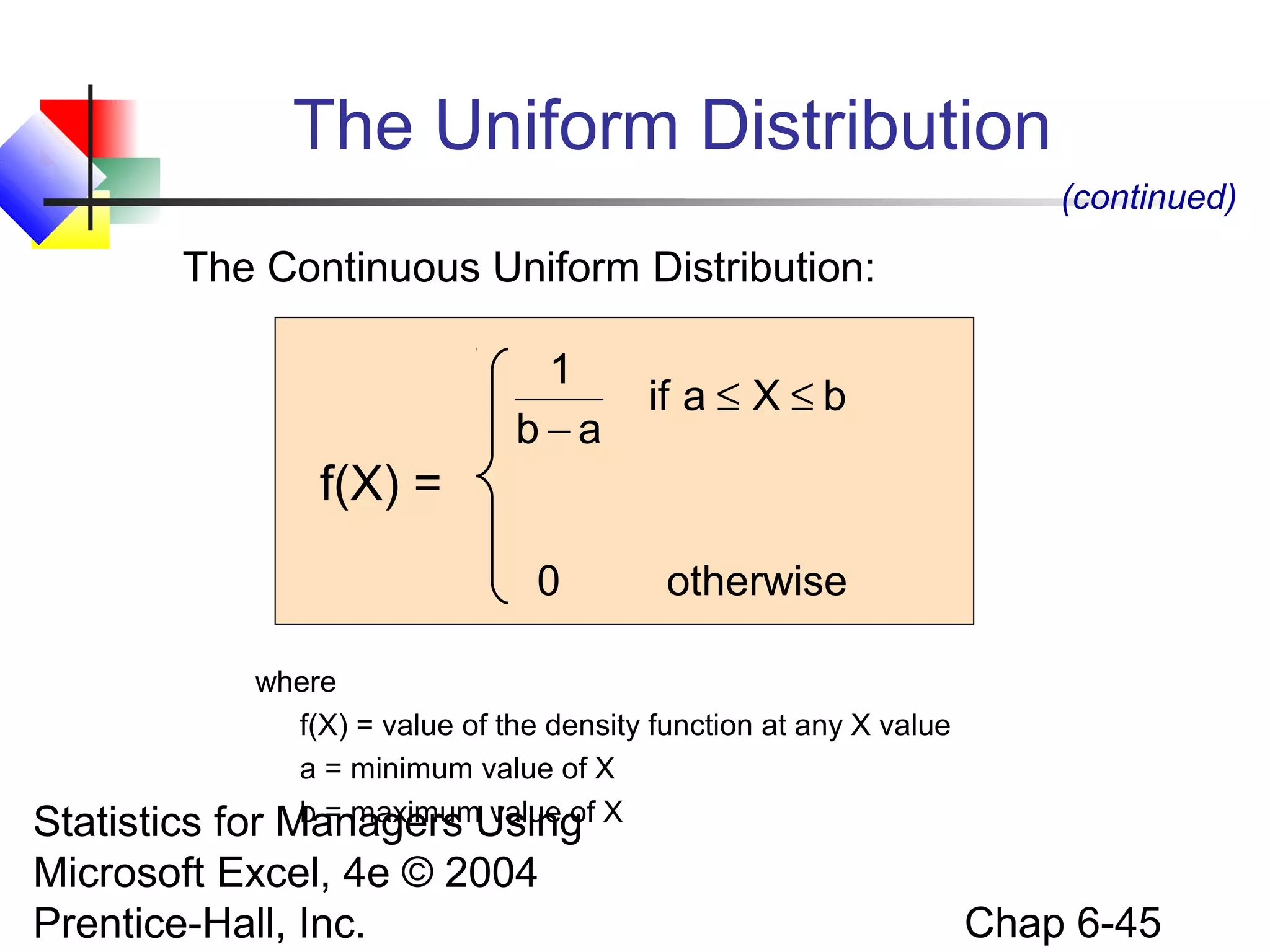 Statistics for Managers Using
Microsoft Excel, 4e © 2004
Prentice-Hall, Inc. Chap 6-45
The Continuous Uniform Distribution:
otherwise0
bXaif
ab
1
≤≤
−
where
f(X) = value of the density function at any X value
a = minimum value of X
b = maximum value of X
The Uniform Distribution
(continued)
f(X) =
 