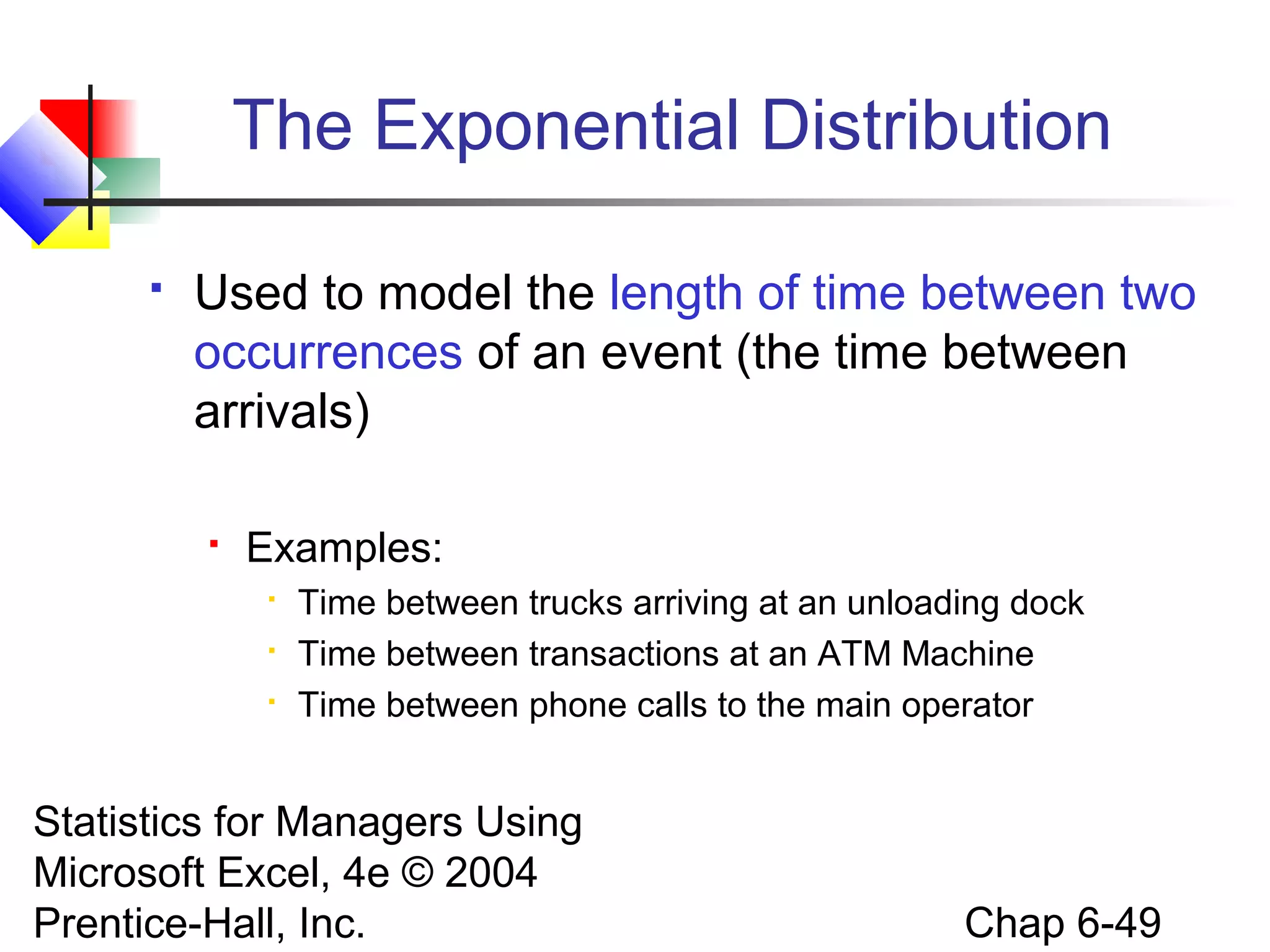 Statistics for Managers Using
Microsoft Excel, 4e © 2004
Prentice-Hall, Inc. Chap 6-49
The Exponential Distribution
 Used to model the length of time between two
occurrences of an event (the time between
arrivals)
 Examples:

Time between trucks arriving at an unloading dock

Time between transactions at an ATM Machine

Time between phone calls to the main operator
 