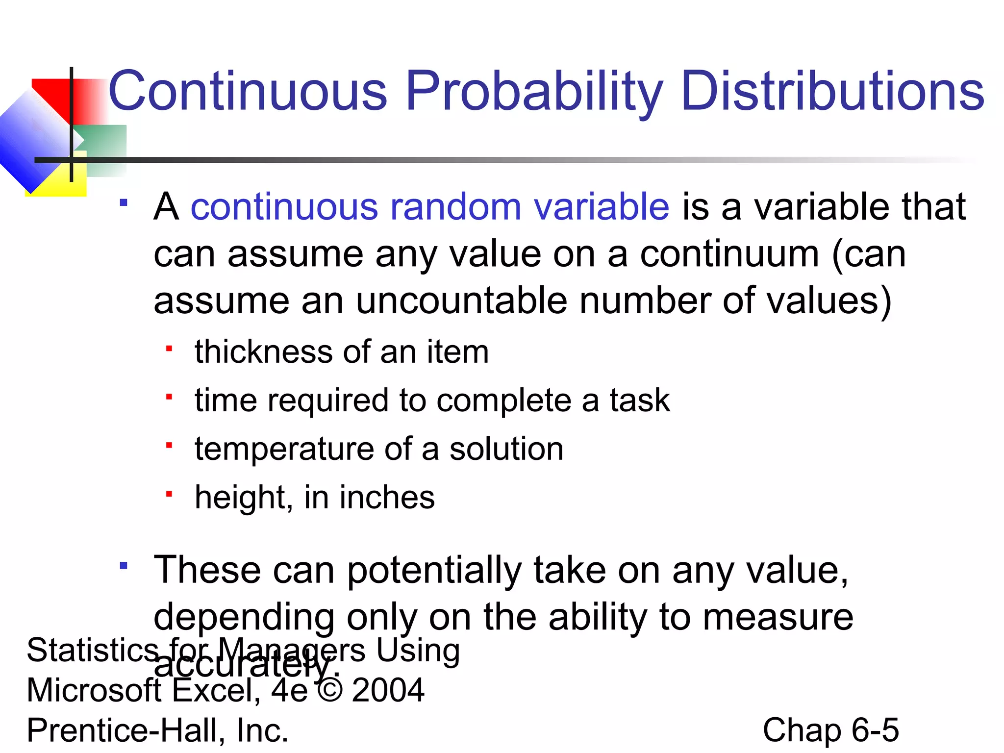 Statistics for Managers Using
Microsoft Excel, 4e © 2004
Prentice-Hall, Inc. Chap 6-5
Continuous Probability Distributions
 A continuous random variable is a variable that
can assume any value on a continuum (can
assume an uncountable number of values)
 thickness of an item
 time required to complete a task
 temperature of a solution
 height, in inches
 These can potentially take on any value,
depending only on the ability to measure
accurately.
 