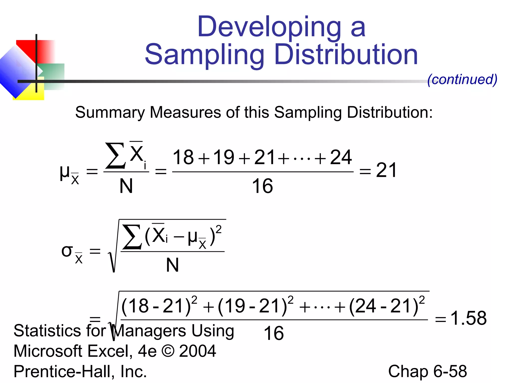 Statistics for Managers Using
Microsoft Excel, 4e © 2004
Prentice-Hall, Inc. Chap 6-58
Summary Measures of this Sampling Distribution:
Developing a
Sampling Distribution
(continued)
21
16
24211918
N
X
μ i
X
=
++++
==
∑ 
1.58
16
21)-(2421)-(1921)-(18
N
)μX(
σ
222
2
X
i
X
=
+++
=
−
=
∑

 