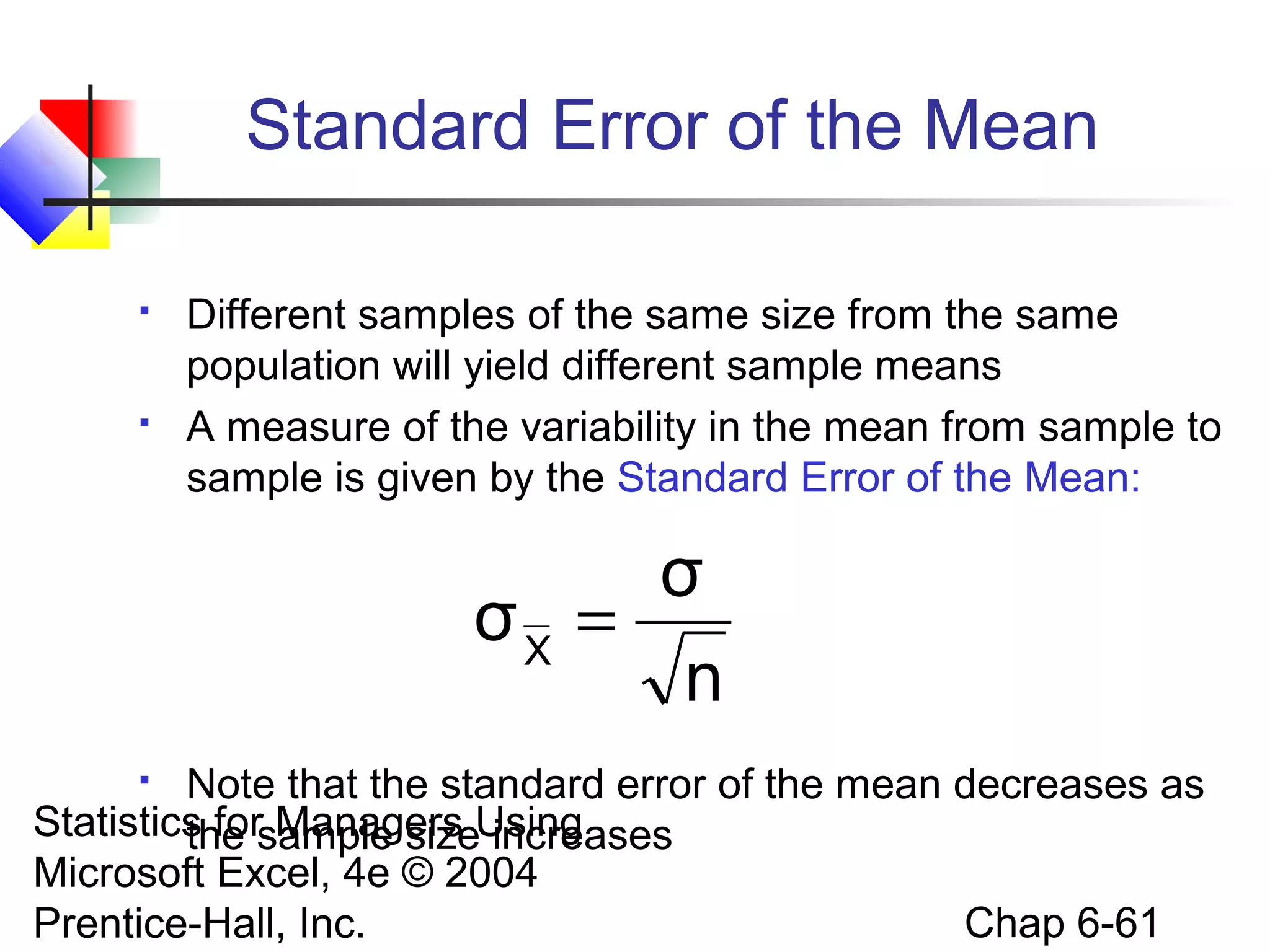 Statistics for Managers Using
Microsoft Excel, 4e © 2004
Prentice-Hall, Inc. Chap 6-61
Standard Error of the Mean
 Different samples of the same size from the same
population will yield different sample means
 A measure of the variability in the mean from sample to
sample is given by the Standard Error of the Mean:
 Note that the standard error of the mean decreases as
the sample size increases
n
σ
σX
=
 