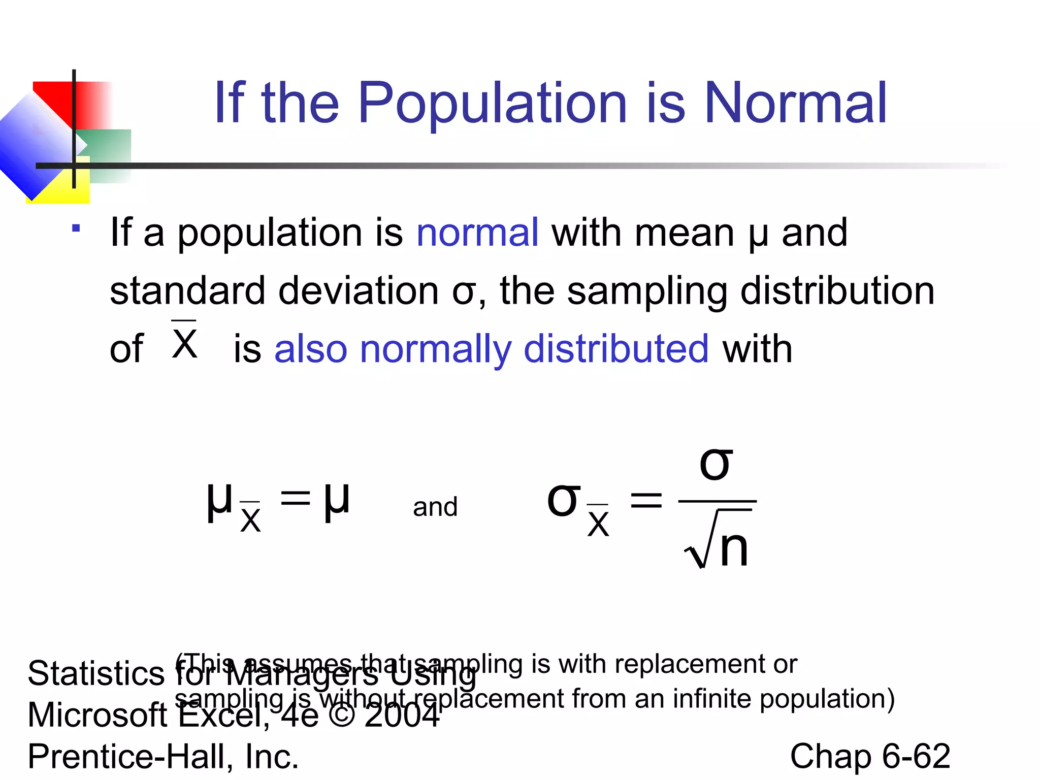 Statistics for Managers Using
Microsoft Excel, 4e © 2004
Prentice-Hall, Inc. Chap 6-62
If the Population is Normal
 If a population is normal with mean μ and
standard deviation σ, the sampling distribution
of is also normally distributed with
and
(This assumes that sampling is with replacement or
sampling is without replacement from an infinite population)
X
μμX
=
n
σ
σX
=
 