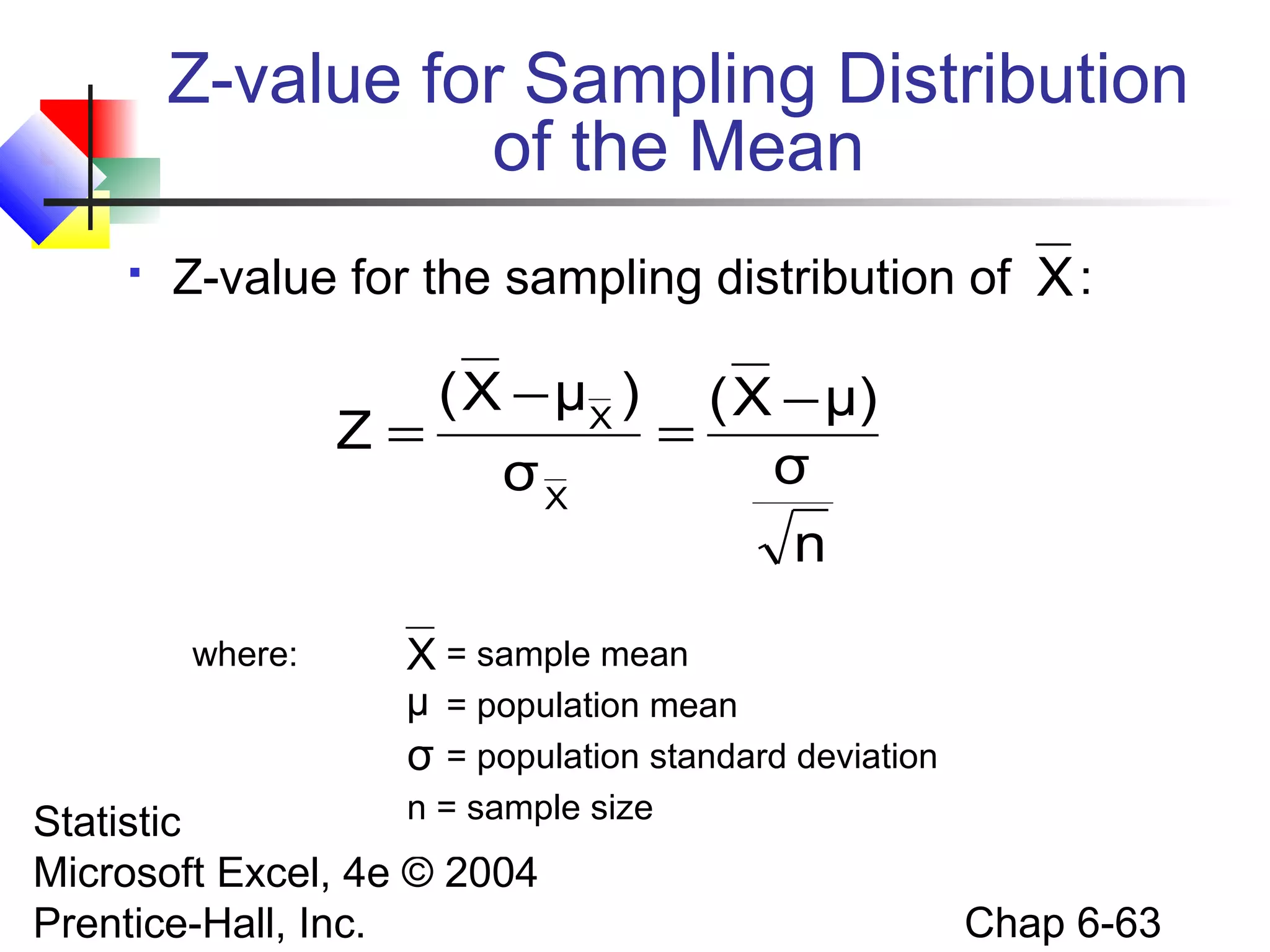 Statistics for Managers Using
Microsoft Excel, 4e © 2004
Prentice-Hall, Inc. Chap 6-63
Z-value for Sampling Distribution
of the Mean
 Z-value for the sampling distribution of :
where: = sample mean
= population mean
= population standard deviation
n = sample size
X
μ
σ
n
σ
μ)X(
σ
)μX(
Z
X
X −
=
−
=
X
 
