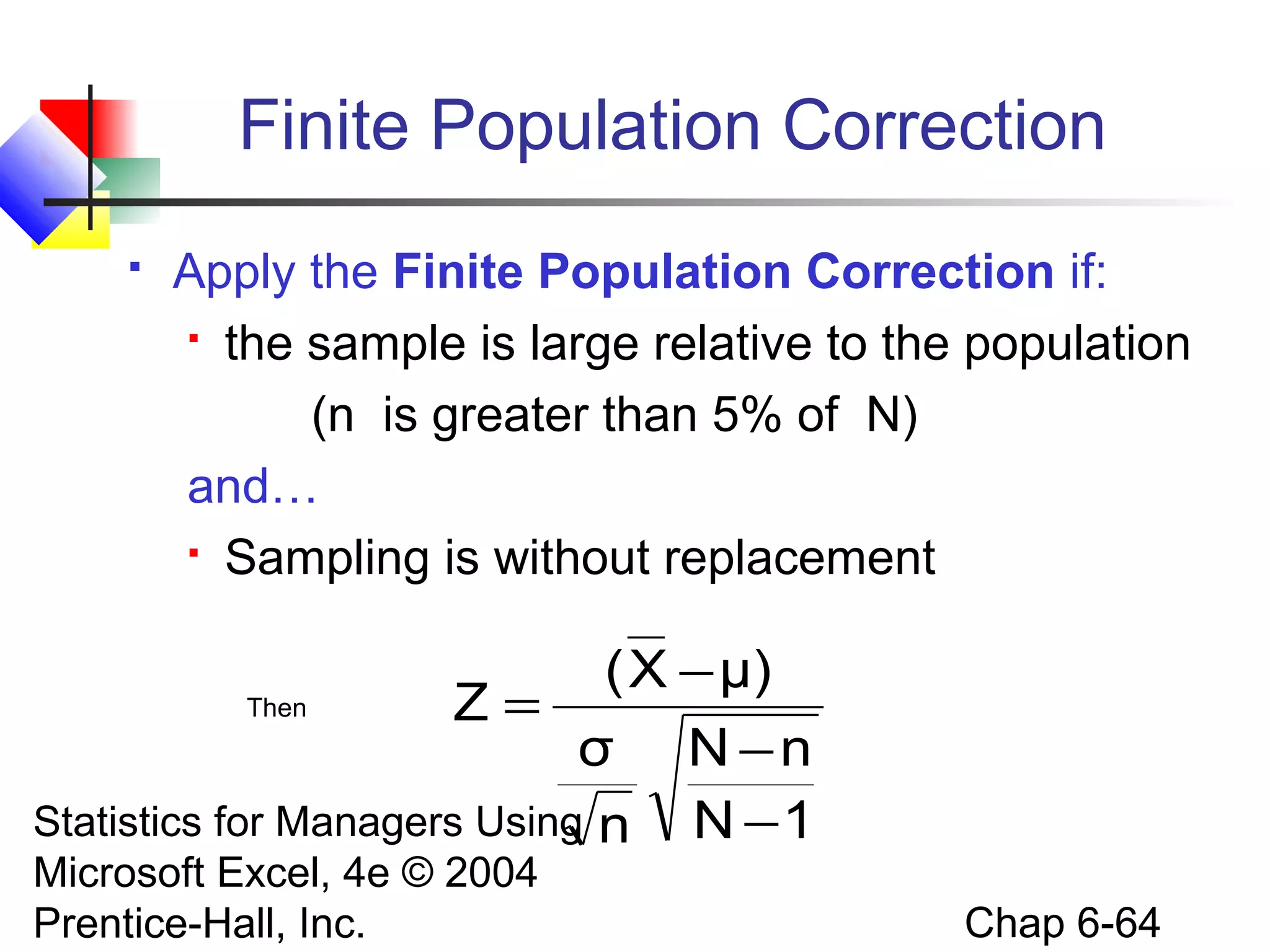 Statistics for Managers Using
Microsoft Excel, 4e © 2004
Prentice-Hall, Inc. Chap 6-64
Finite Population Correction
 Apply the Finite Population Correction if:
 the sample is large relative to the population
(n is greater than 5% of N)
and…
 Sampling is without replacement
Then
1N
nN
n
σ
μ)X(
Z
−
−
−
=
 