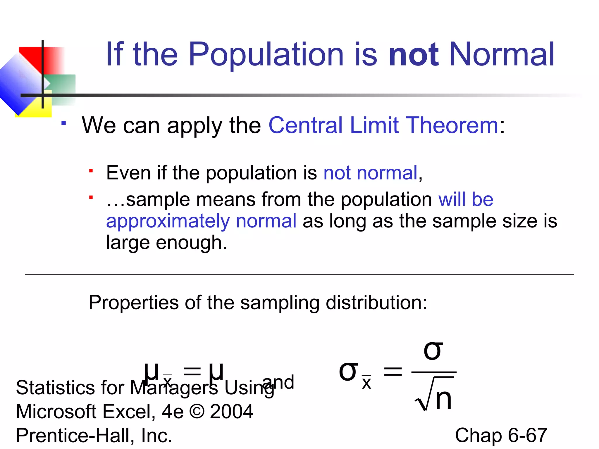 Statistics for Managers Using
Microsoft Excel, 4e © 2004
Prentice-Hall, Inc. Chap 6-67
If the Population is not Normal
 We can apply the Central Limit Theorem:
 Even if the population is not normal,
 …sample means from the population will be
approximately normal as long as the sample size is
large enough.
Properties of the sampling distribution:
andμμx =
n
σ
σx =
 