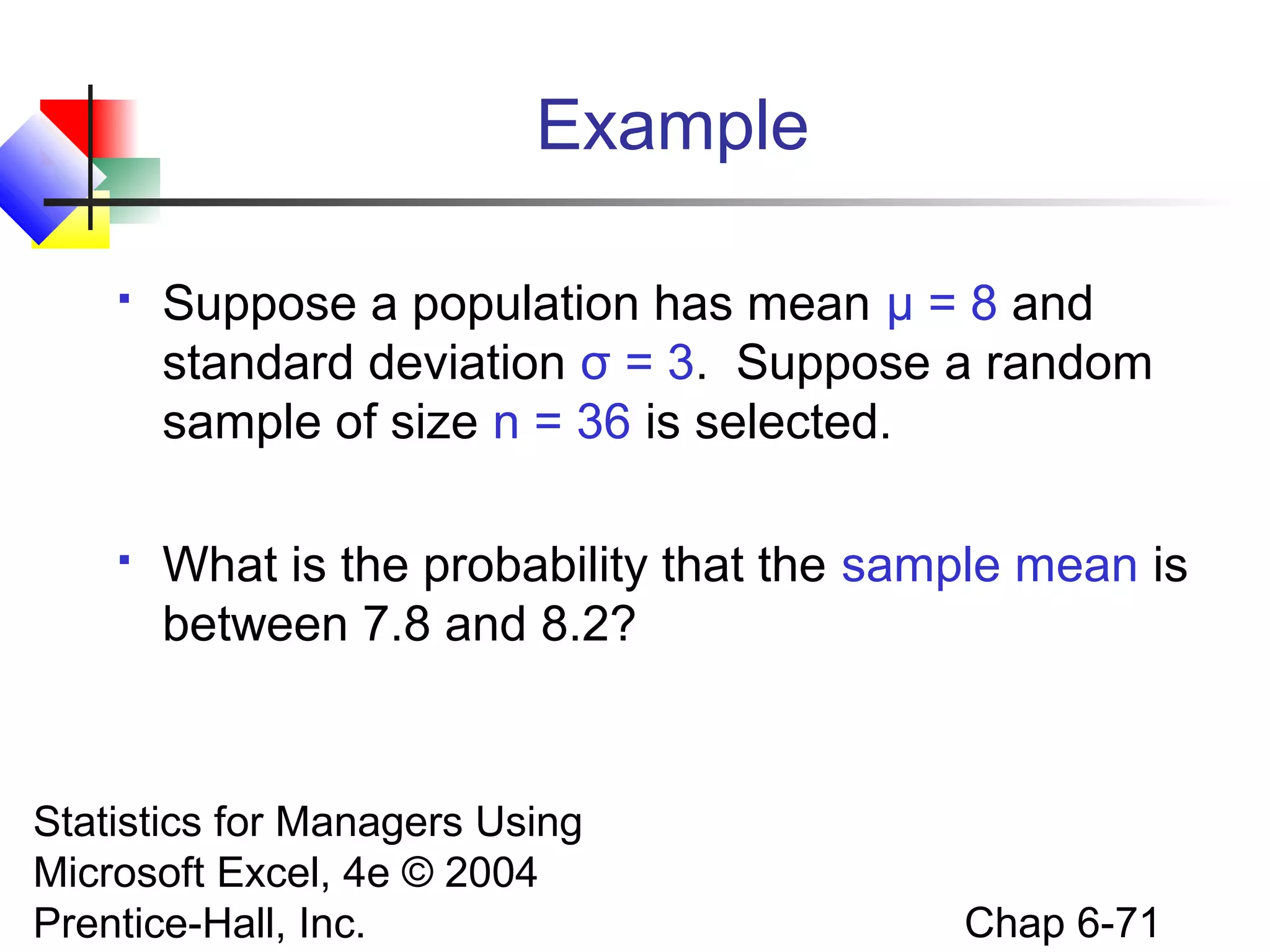 Statistics for Managers Using
Microsoft Excel, 4e © 2004
Prentice-Hall, Inc. Chap 6-71
Example
 Suppose a population has mean μ = 8 and
standard deviation σ = 3. Suppose a random
sample of size n = 36 is selected.
 What is the probability that the sample mean is
between 7.8 and 8.2?
 