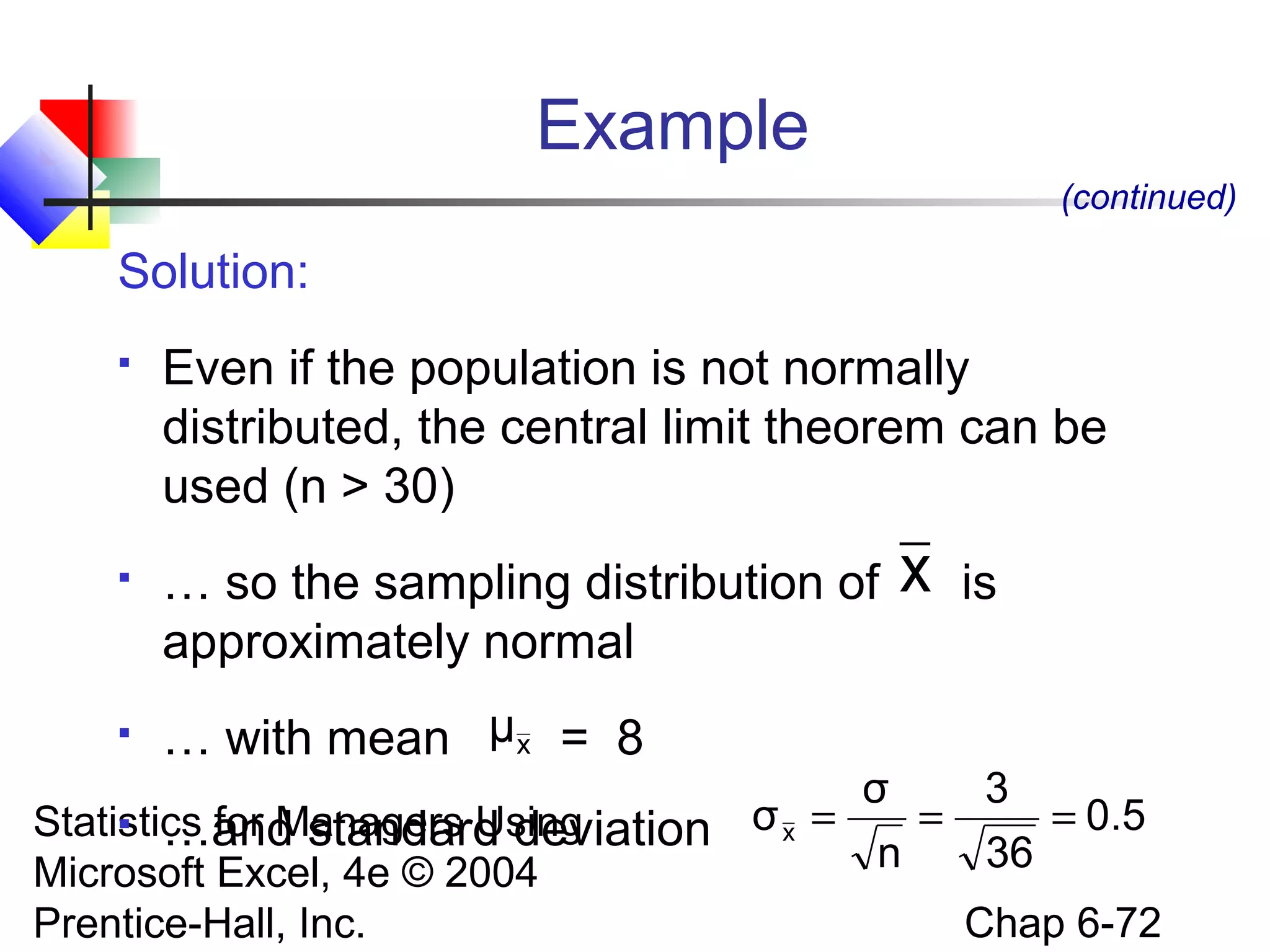 Statistics for Managers Using
Microsoft Excel, 4e © 2004
Prentice-Hall, Inc. Chap 6-72
Example
Solution:
 Even if the population is not normally
distributed, the central limit theorem can be
used (n > 30)
 … so the sampling distribution of is
approximately normal
 … with mean = 8
 …and standard deviation
(continued)
x
xμ
0.5
36
3
n
σ
σx ===
 