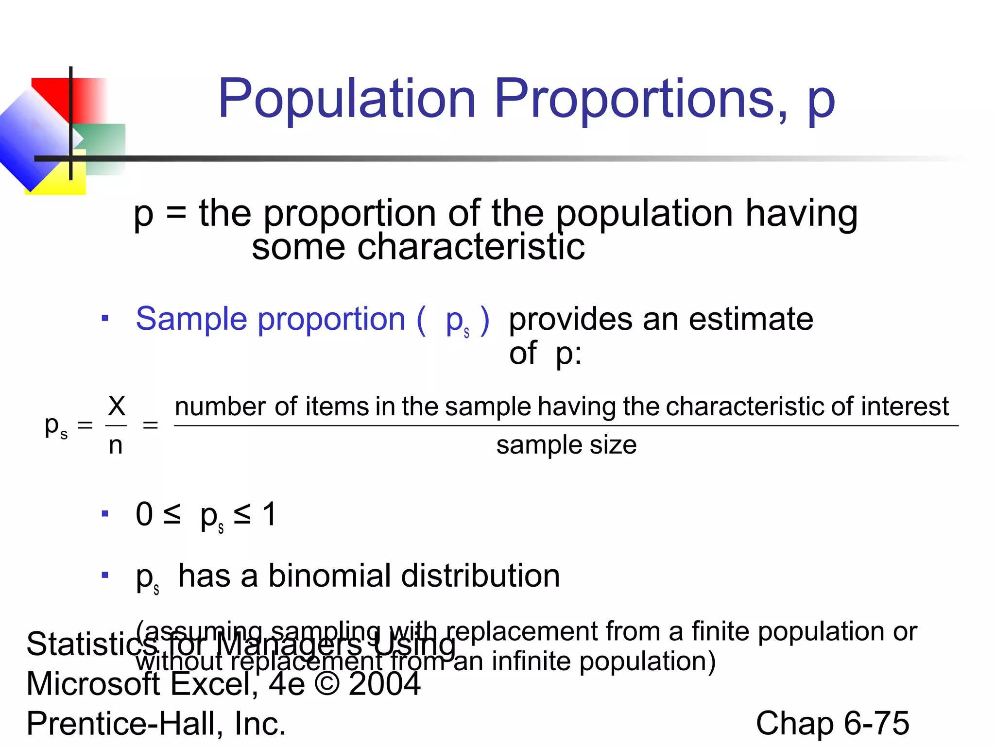 Statistics for Managers Using
Microsoft Excel, 4e © 2004
Prentice-Hall, Inc. Chap 6-75
Population Proportions, p
p = the proportion of the population having
some characteristic
 Sample proportion ( ps ) provides an estimate
of p:
 0 ≤ ps ≤ 1
 ps has a binomial distribution
(assuming sampling with replacement from a finite population or
without replacement from an infinite population)
sizesample
interestofsticcharacterithehavingsampletheinitemsofnumber
n
X
ps ==
 
