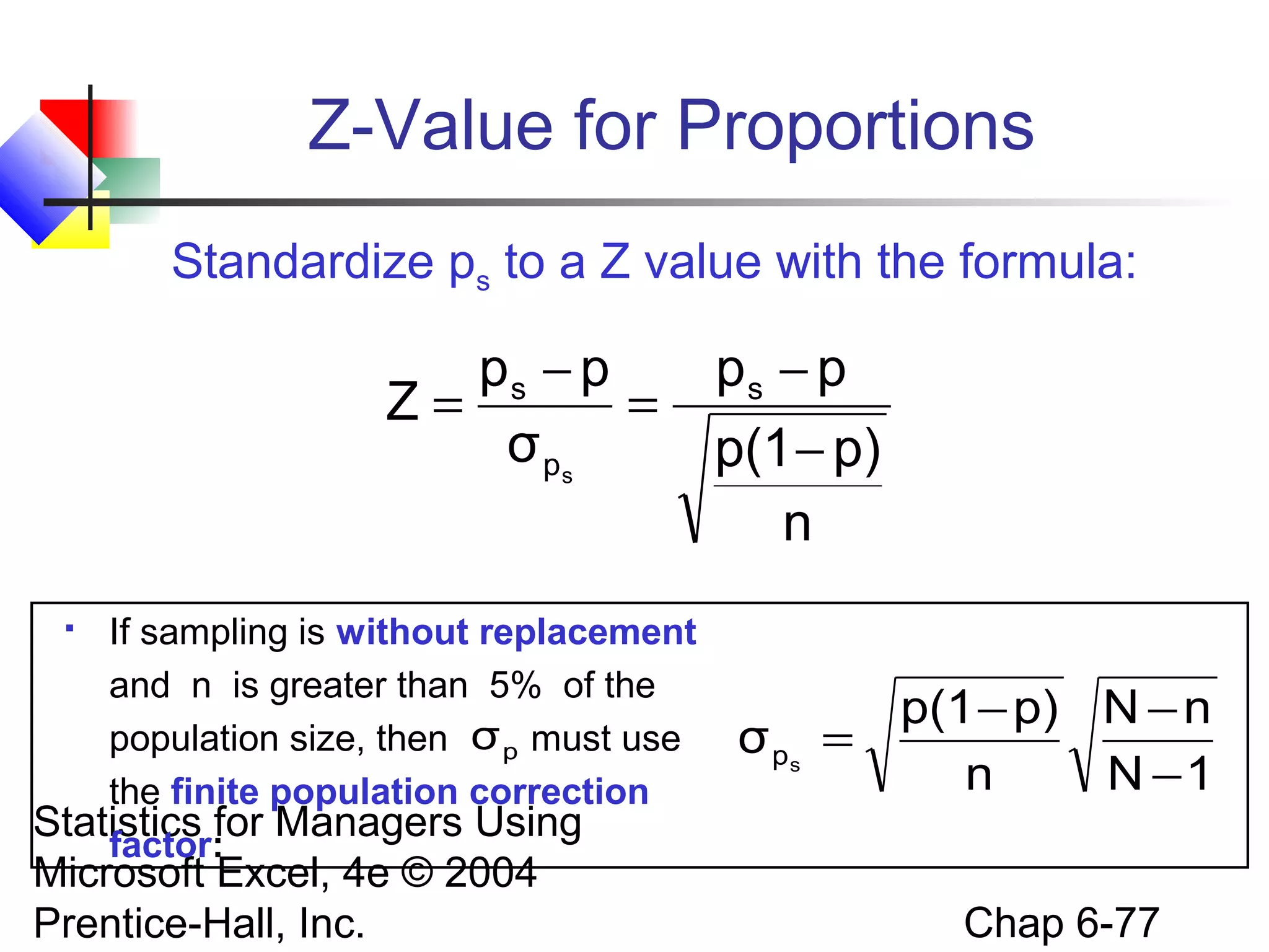 Statistics for Managers Using
Microsoft Excel, 4e © 2004
Prentice-Hall, Inc. Chap 6-77
Z-Value for Proportions
 If sampling is without replacement
and n is greater than 5% of the
population size, then must use
the finite population correction
factor:
1N
nN
n
p)p(1
σ sp
−
−−
=
n
p)p(1
pp
σ
pp
Z s
p
s
s
−
−
=
−
=
Standardize ps to a Z value with the formula:
pσ
 